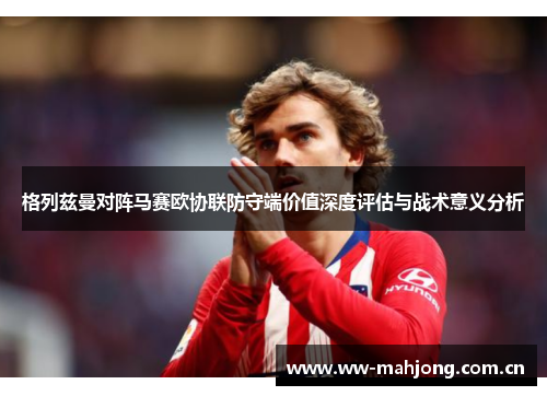 格列兹曼对阵马赛欧协联防守端价值深度评估与战术意义分析 格列兹曼对阵马赛欧协联防守端价值深度评估与战术意义分析